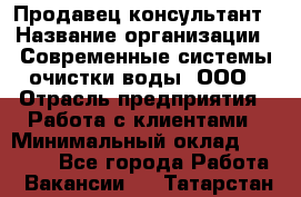 Продавец-консультант › Название организации ­ Современные системы очистки воды, ООО › Отрасль предприятия ­ Работа с клиентами › Минимальный оклад ­ 27 000 - Все города Работа » Вакансии   . Татарстан респ.